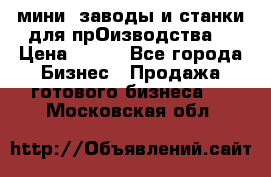 мини- заводы и станки для прОизводства  › Цена ­ 100 - Все города Бизнес » Продажа готового бизнеса   . Московская обл.